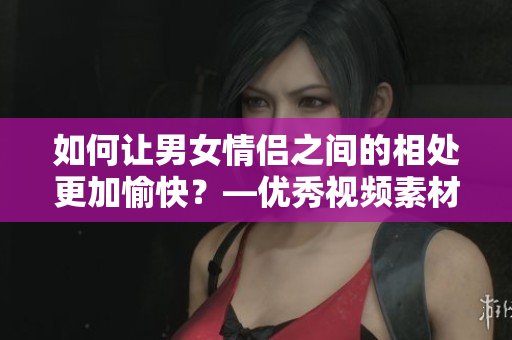 如何让男女情侣之间的相处更加愉快？—优秀视频素材推荐
