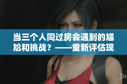 当三个人同过房会遇到的尴尬和挑战？——重新评估现实中的生活三人组合
