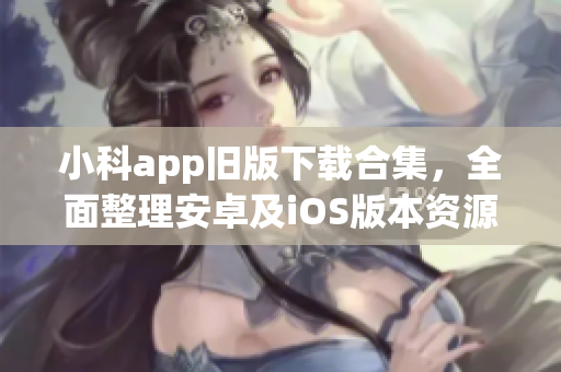 小科app旧版下载合集，全面整理安卓及iOS版本资源