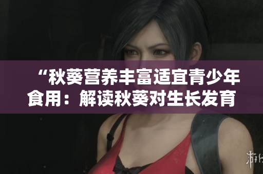 “秋葵营养丰富适宜青少年食用：解读秋葵对生长发育的保健作用”
