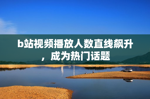 b站视频播放人数直线飙升，成为热门话题