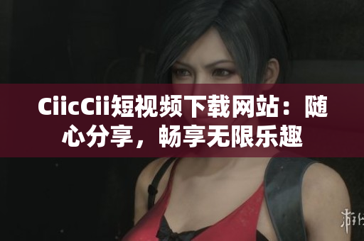 CiicCii短视频下载网站：随心分享，畅享无限乐趣