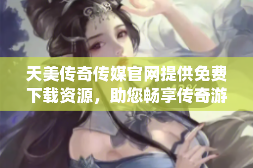 天美传奇传媒官网提供免费下载资源，助您畅享传奇游戏世界(1)