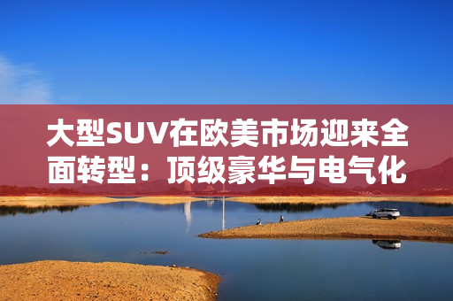 大型SUV在欧美市场迎来全面转型：顶级豪华与电气化并重