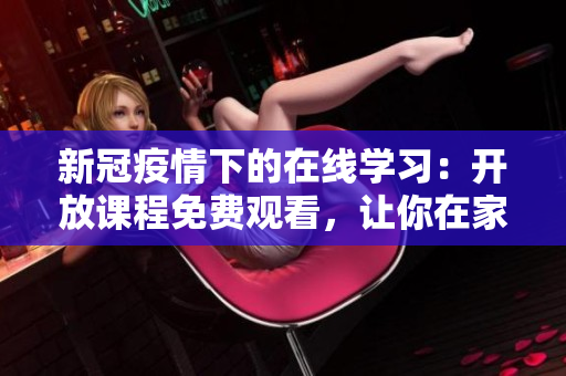 新冠疫情下的在线学习：开放课程免费观看，让你在家轻松提升技能与知识！
