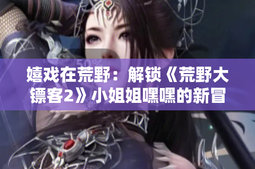 嬉戏在荒野：解锁《荒野大镖客2》小姐姐嘿嘿的新冒险