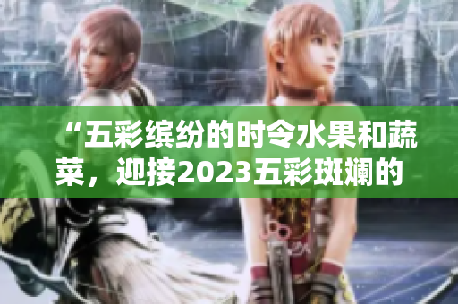 “五彩缤纷的时令水果和蔬菜，迎接2023五彩斑斓的季节”