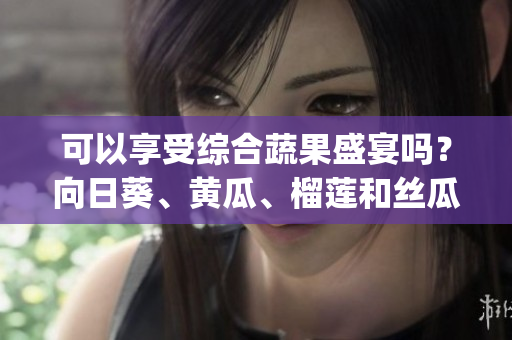 可以享受综合蔬果盛宴吗？向日葵、黄瓜、榴莲和丝瓜搭配是否合适？(1)
