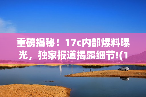 重磅揭秘！17c内部爆料曝光，独家报道揭露细节!(1)