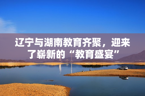 辽宁与湖南教育齐聚，迎来了崭新的“教育盛宴”