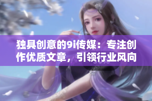 独具创意的9i传媒：专注创作优质文章，引领行业风向