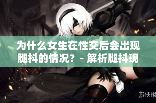 为什么女生在性交后会出现腿抖的情况？- 解析腿抖现象的原因
