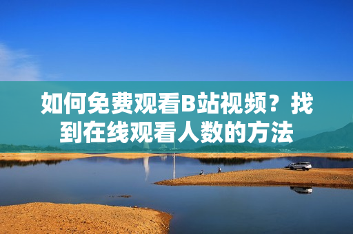 如何免费观看B站视频？找到在线观看人数的方法