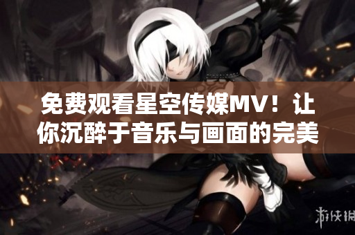 免费观看星空传媒MV！让你沉醉于音乐与画面的完美融合！