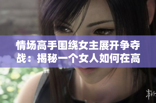 情场高手围绕女主展开争夺战：揭秘一个女人如何在高干圈生存