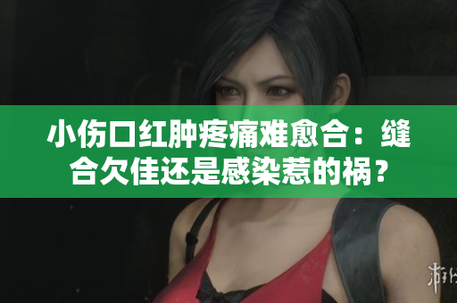 小伤口红肿疼痛难愈合：缝合欠佳还是感染惹的祸？