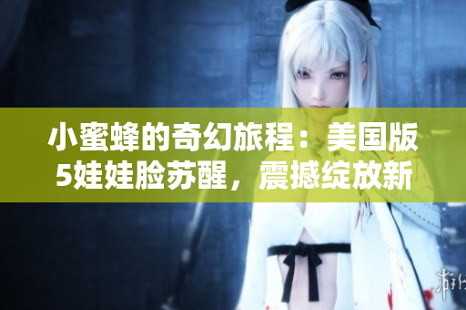 小蜜蜂的奇幻旅程：美国版5娃娃脸苏醒，震撼绽放新风采