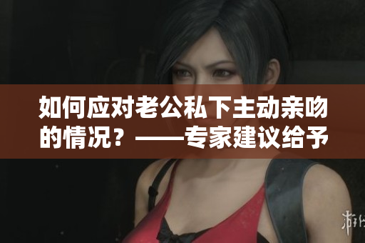 如何应对老公私下主动亲吻的情况？——专家建议给予积极回应！