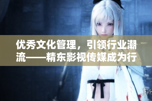 优秀文化管理，引领行业潮流——精东影视传媒成为行业佼佼者