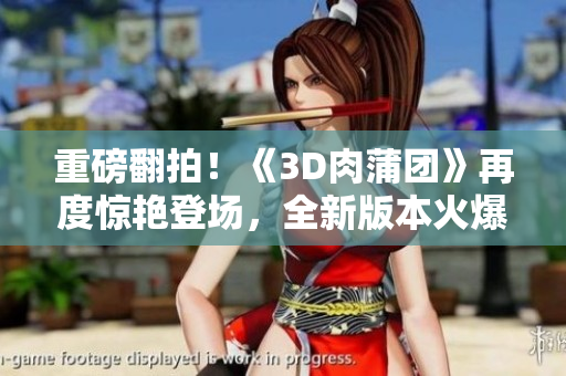 重磅翻拍！《3D肉蒲团》再度惊艳登场，全新版本火爆来袭