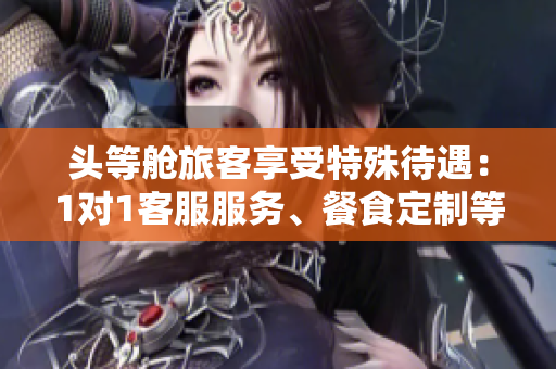 头等舱旅客享受特殊待遇：1对1客服服务、餐食定制等