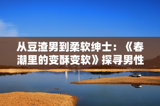 从豆渣男到柔软绅士：《春潮里的变酥变软》探寻男性成长之路