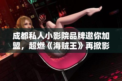 成都私人小影院品牌邀你加盟，超燃《海贼王》再掀影院旋风！