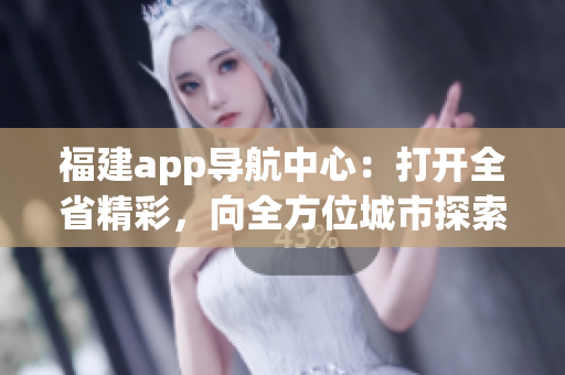 福建app导航中心：打开全省精彩，向全方位城市探索邀您出发(1)