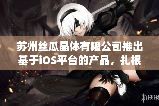 苏州丝瓜晶体有限公司推出基于iOS平台的产品，扎根山东市场(1)