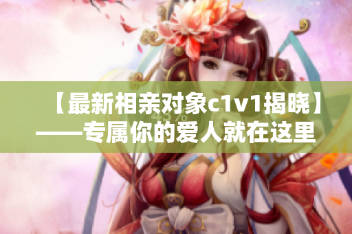 【最新相亲对象c1v1揭晓】——专属你的爱人就在这里！