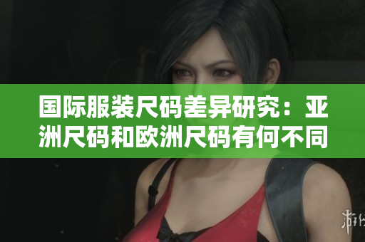 国际服装尺码差异研究：亚洲尺码和欧洲尺码有何不同？