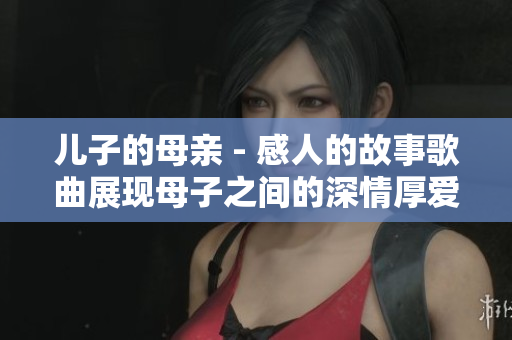 儿子的母亲 - 感人的故事歌曲展现母子之间的深情厚爱
