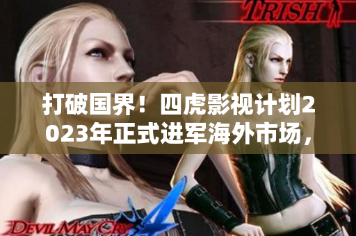 打破国界！四虎影视计划2023年正式进军海外市场，开拓全球观众群体