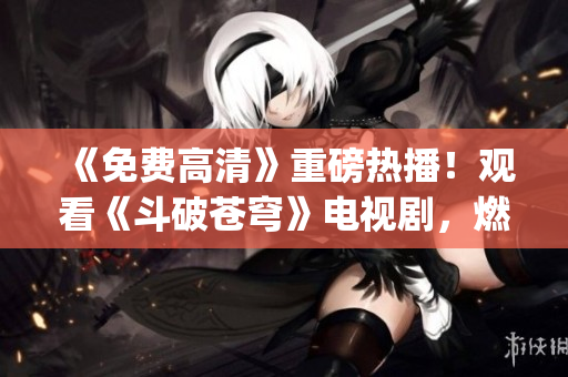 《免费高清》重磅热播！观看《斗破苍穹》电视剧，燃情红尘风云再起(1)