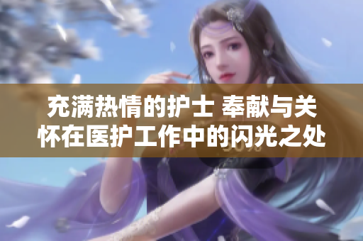 充满热情的护士 奉献与关怀在医护工作中的闪光之处