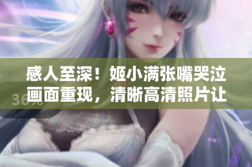 感人至深！姬小满张嘴哭泣画面重现，清晰高清照片让人心碎