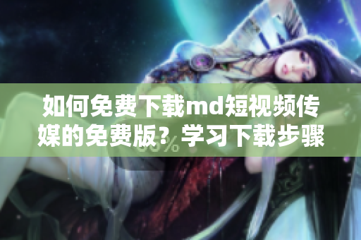 如何免费下载md短视频传媒的免费版？学习下载步骤省时又快捷