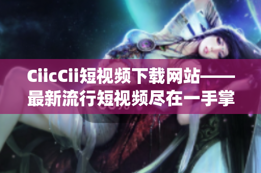 CiicCii短视频下载网站——最新流行短视频尽在一手掌握(1)