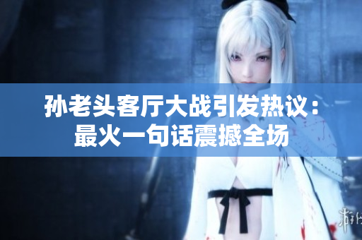 孙老头客厅大战引发热议：最火一句话震撼全场