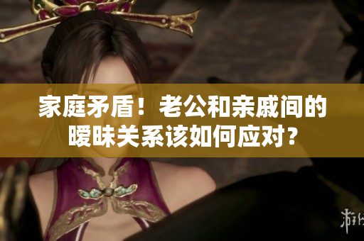 家庭矛盾！老公和亲戚间的暧昧关系该如何应对？