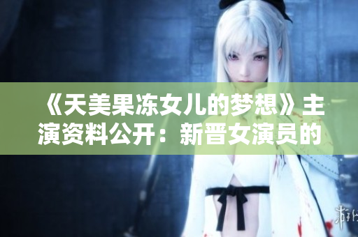 《天美果冻女儿的梦想》主演资料公开：新晋女演员的成长之路