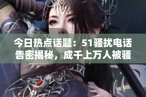 今日热点话题：51骚扰电话告密揭秘，成千上万人被骚扰。