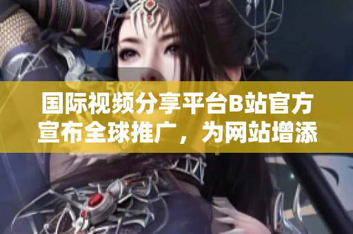 国际视频分享平台B站官方宣布全球推广，为网站增添新动力