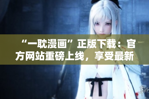 “一耽漫画”正版下载：官方网站重磅上线，享受最新最全漫画资源！