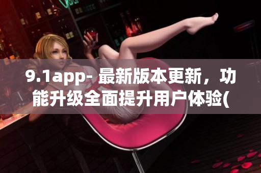 9.1app- 最新版本更新，功能升级全面提升用户体验(1)