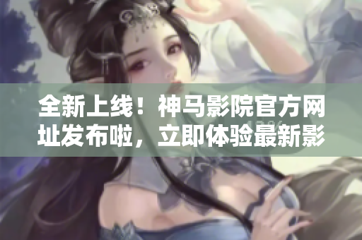全新上线！神马影院官方网址发布啦，立即体验最新影视资源