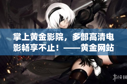 掌上黄金影院，多部高清电影畅享不止！——黄金网站app观看大全