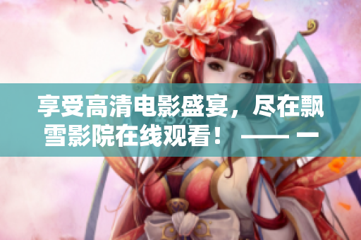 享受高清电影盛宴，尽在飘雪影院在线观看！ —— 一个充满无限精彩的在线观影平台