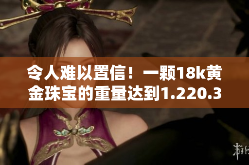 令人难以置信！一颗18k黄金珠宝的重量达到1.220.38克