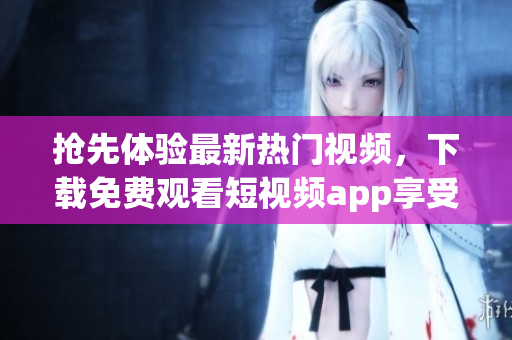抢先体验最新热门视频，下载免费观看短视频app享受精彩内容